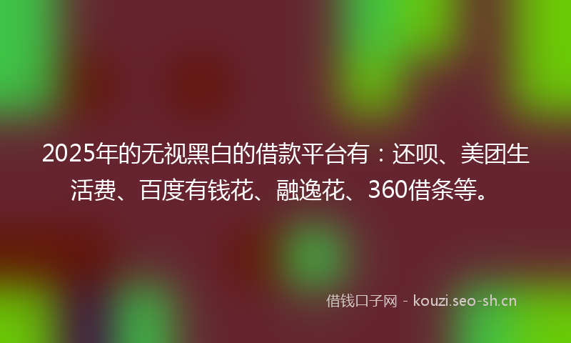 2025年的无视黑白的借款平台有：还呗、美团生活费、百度有钱花、融逸花、360借条等。