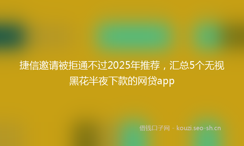 捷信邀请被拒通不过2025年推荐，汇总5个无视黑花半夜下款的网贷app