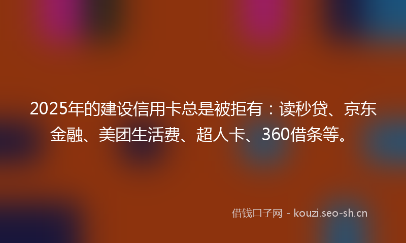 2025年的建设信用卡总是被拒有：读秒贷、京东金融、美团生活费、超人卡、360借条等。