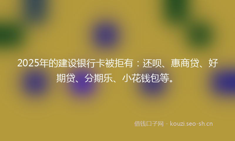 2025年的建设银行卡被拒有：还呗、惠商贷、好期贷、分期乐、小花钱包等。