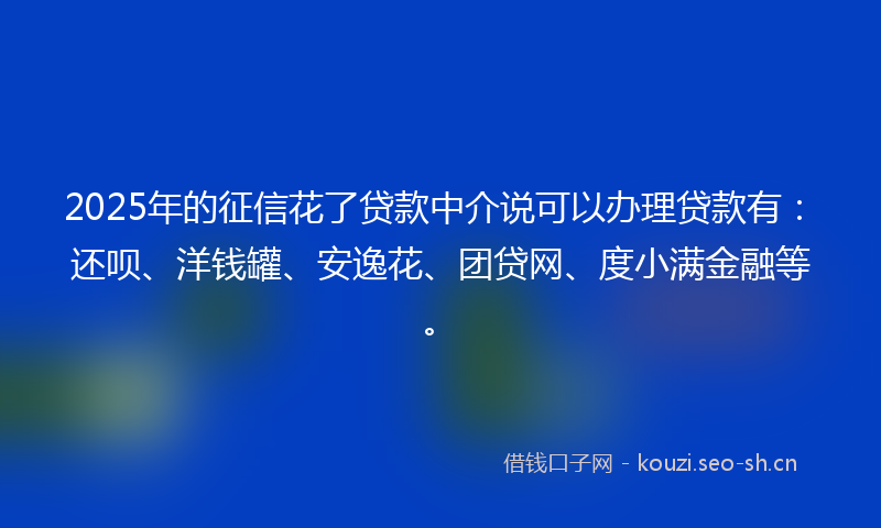 2025年的征信花了贷款中介说可以办理贷款有：还呗、洋钱罐、安逸花、团贷网、度小满金融等。