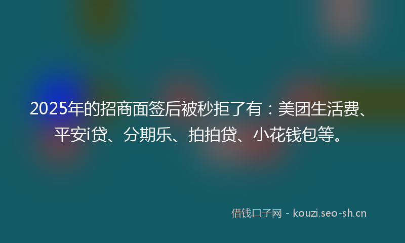 2025年的招商面签后被秒拒了有：美团生活费、平安i贷、分期乐、拍拍贷、小花钱包等。