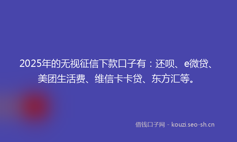 2025年的无视征信下款口子有：还呗、e微贷、美团生活费、维信卡卡贷、东方汇等。