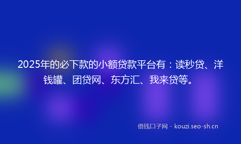2025年的必下款的小额贷款平台有：读秒贷、洋钱罐、团贷网、东方汇、我来贷等。