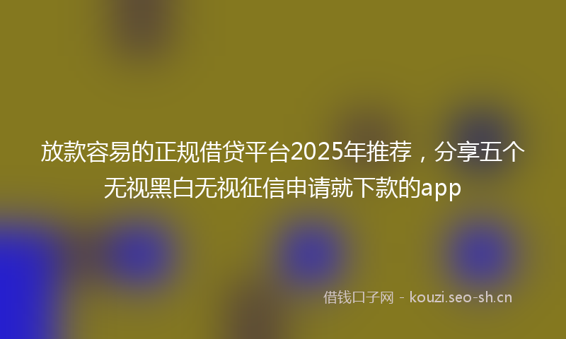 放款容易的正规借贷平台2025年推荐，分享五个无视黑白无视征信申请就下款的app