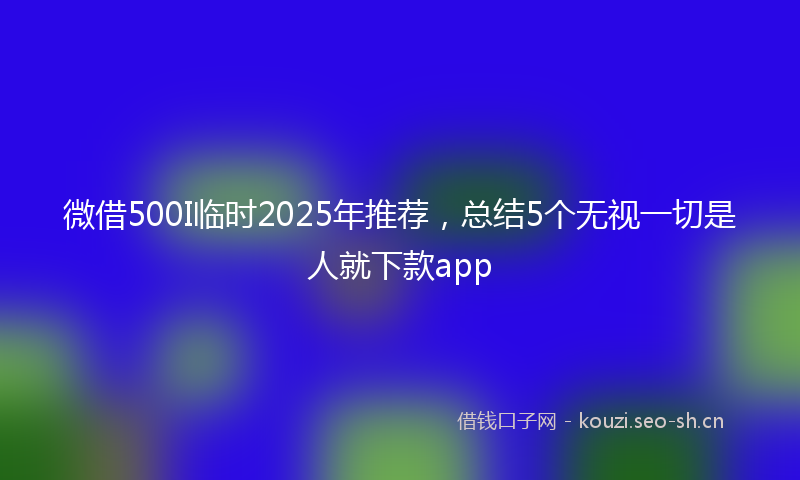 微借500I临时2025年推荐，总结5个无视一切是人就下款app