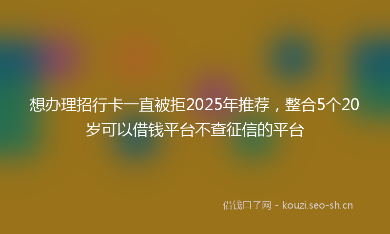 想办理招行卡一直被拒2025年推荐，整合5个20岁可以借钱平台不查征信的平台