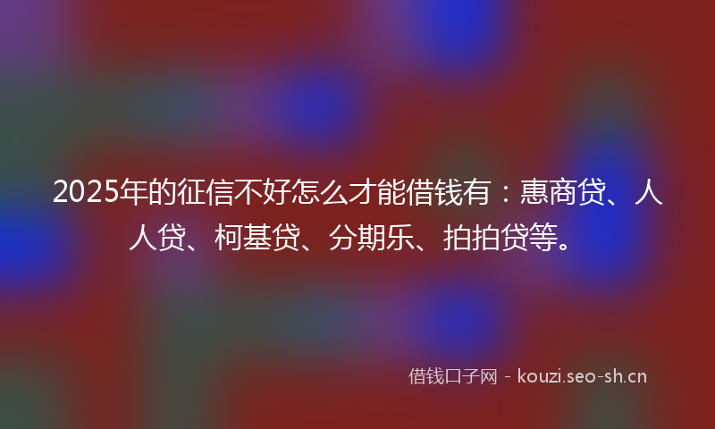 2025年的征信不好怎么才能借钱有：惠商贷、人人贷、柯基贷、分期乐、拍拍贷等。