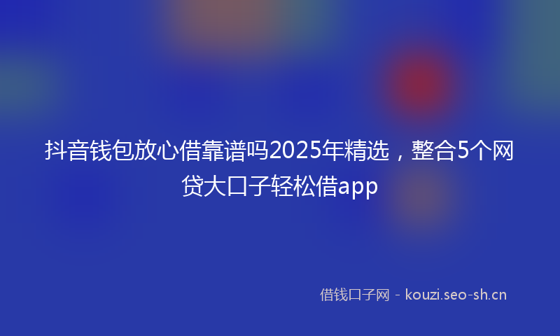 抖音钱包放心借靠谱吗2025年精选,整合5个网贷大口子轻松借app