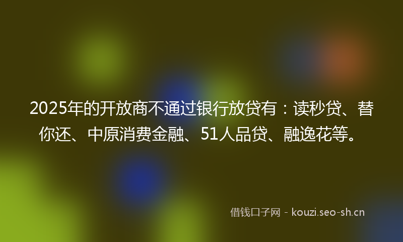 2025年的开放商不通过银行放贷有：读秒贷、替你还、中原消费金融、51人品贷、融逸花等。