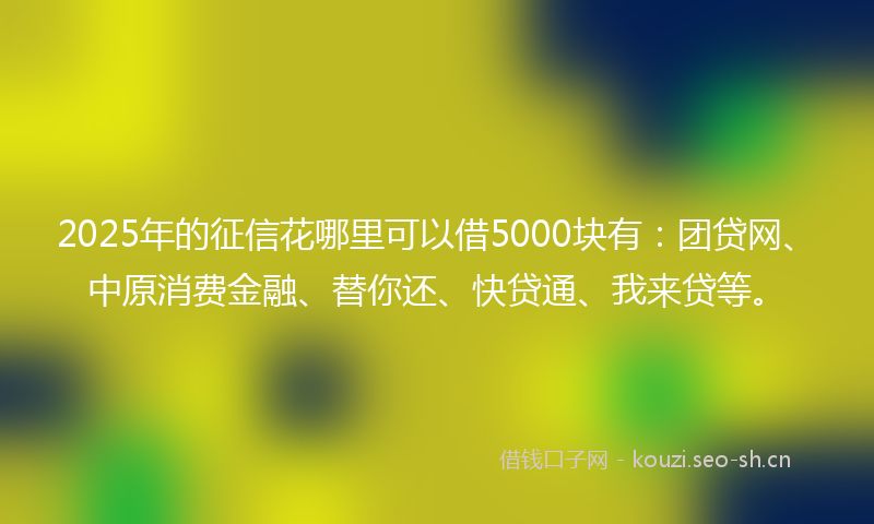 2025年的征信花哪里可以借5000块有：团贷网、中原消费金融、替你还、快贷通、我来贷等。