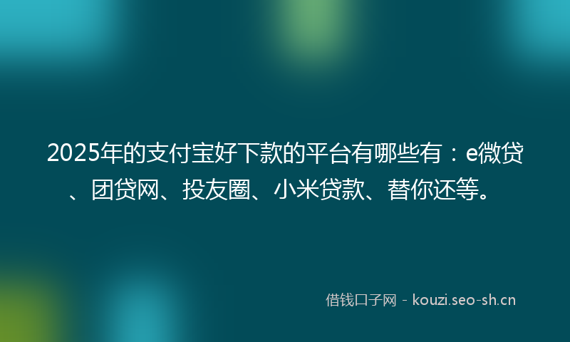 2025年的支付宝好下款的平台有哪些有：e微贷、团贷网、投友圈、小米贷款、替你还等。
