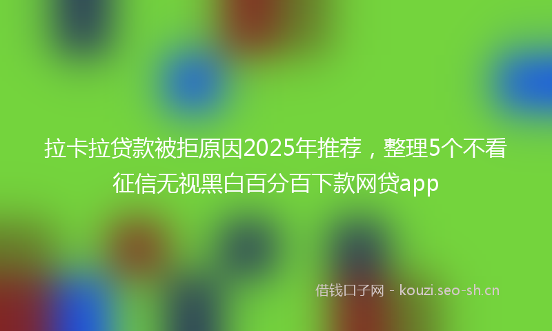 拉卡拉贷款被拒原因2025年推荐，整理5个不看征信无视黑白百分百下款网贷app