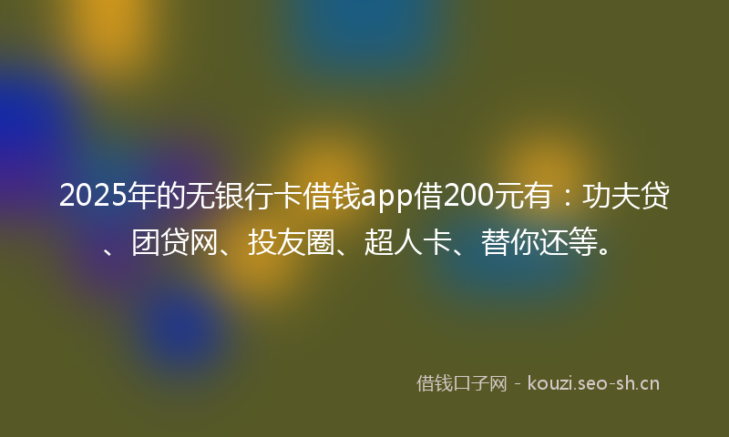 2025年的无银行卡借钱app借200元有：功夫贷、团贷网、投友圈、超人卡、替你还等。