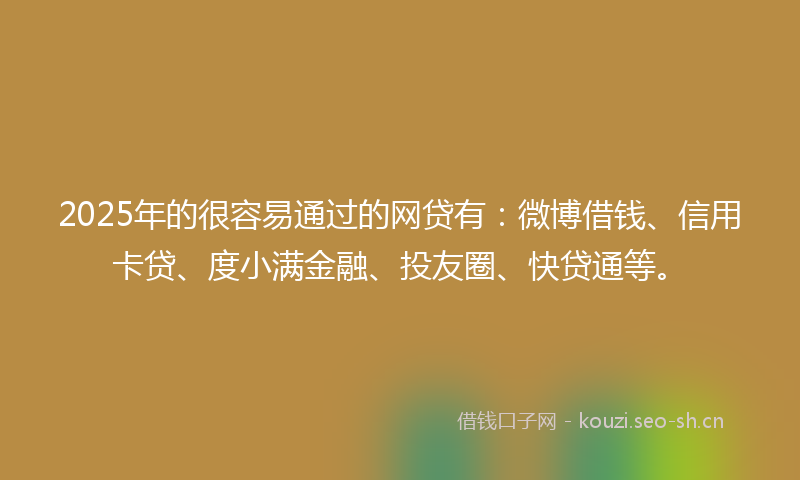 2025年的很容易通过的网贷有：微博借钱、信用卡贷、度小满金融、投友圈、快贷通等。