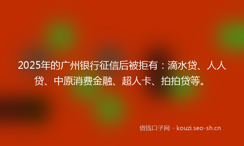 2025年的广州银行征信后被拒有：滴水贷、人人贷、中原消费金融、超人卡、拍拍贷等。