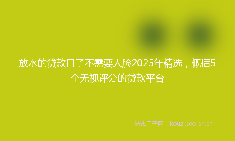 放水的贷款口子不需要人脸2025年精选，概括5个无视评分的贷款平台