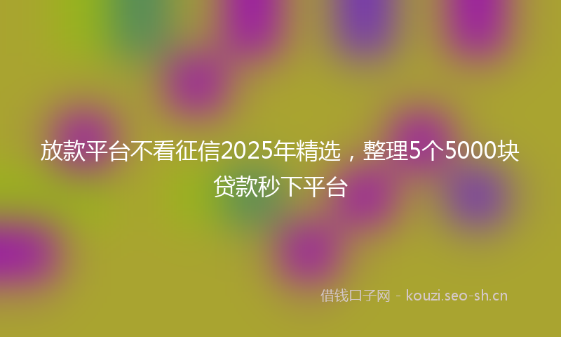 放款平台不看征信2025年精选，整理5个5000块贷款秒下平台
