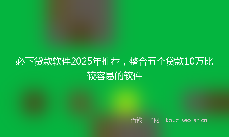 必下贷款软件2025年推荐，整合五个贷款10万比较容易的软件