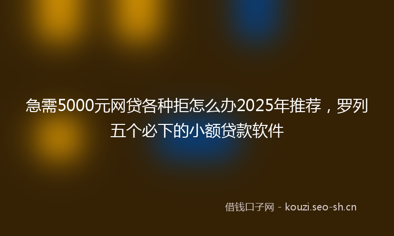 急需5000元网贷各种拒怎么办2025年推荐，罗列五个必下的小额贷款软件