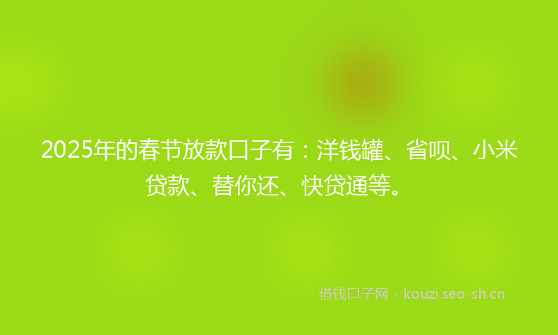 2025年的春节放款口子有：洋钱罐、省呗、小米贷款、替你还、快贷通等。