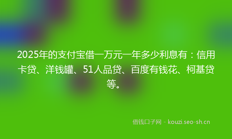 2025年的支付宝借一万元一年多少利息有：信用卡贷、洋钱罐、51人品贷、百度有钱花、柯基贷等。