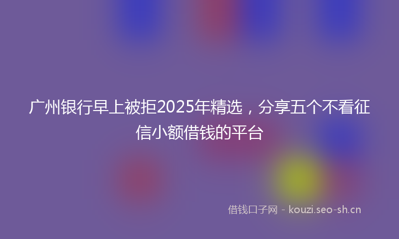 广州银行早上被拒2025年精选，分享五个不看征信小额借钱的平台