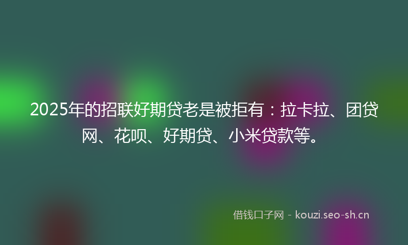 2025年的招联好期贷老是被拒有：拉卡拉、团贷网、花呗、好期贷、小米贷款等。