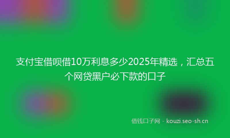 支付宝借呗借10万利息多少2025年精选，汇总五个网贷黑户必下款的口子