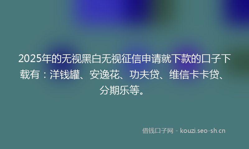 2025年的无视黑白无视征信申请就下款的口子下载有：洋钱罐、安逸花、功夫贷、维信卡卡贷、分期乐等。