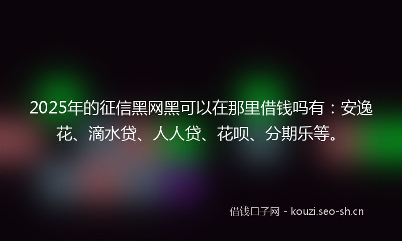 2025年的征信黑网黑可以在那里借钱吗有：安逸花、滴水贷、人人贷、花呗、分期乐等。