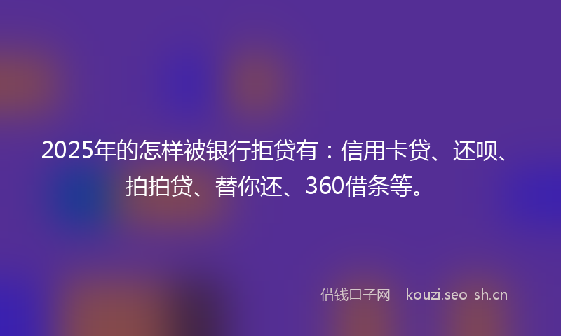 2025年的怎样被银行拒贷有：信用卡贷、还呗、拍拍贷、替你还、360借条等。
