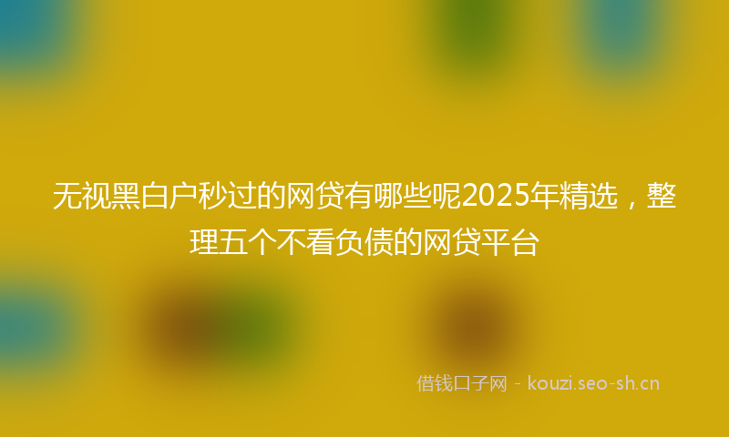 无视黑白户秒过的网贷有哪些呢2025年精选，整理五个不看负债的网贷平台