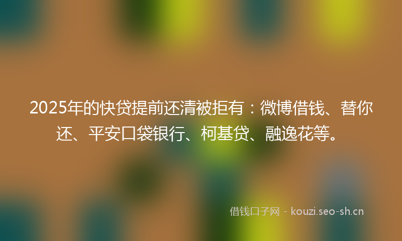 2025年的快贷提前还清被拒有：微博借钱、替你还、平安口袋银行、柯基贷、融逸花等。