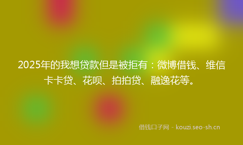 2025年的我想贷款但是被拒有：微博借钱、维信卡卡贷、花呗、拍拍贷、融逸花等。