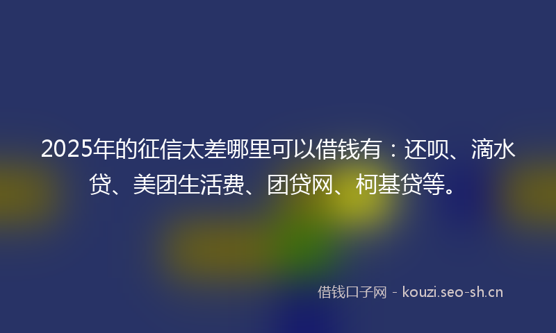2025年的征信太差哪里可以借钱有：还呗、滴水贷、美团生活费、团贷网、柯基贷等。