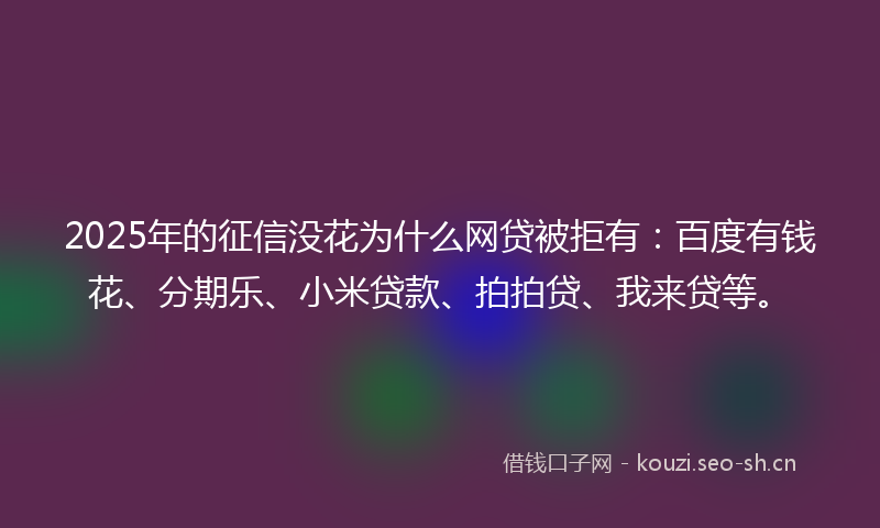 2025年的征信没花为什么网贷被拒有：百度有钱花、分期乐、小米贷款、拍拍贷、我来贷等。