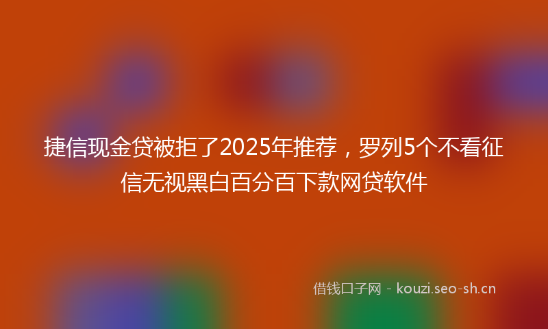捷信现金贷被拒了2025年推荐，罗列5个不看征信无视黑白百分百下款网贷软件