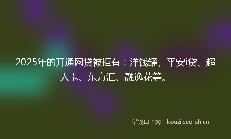 2025年的开通网贷被拒有：洋钱罐、平安i贷、超人卡、东方汇、融逸花等。