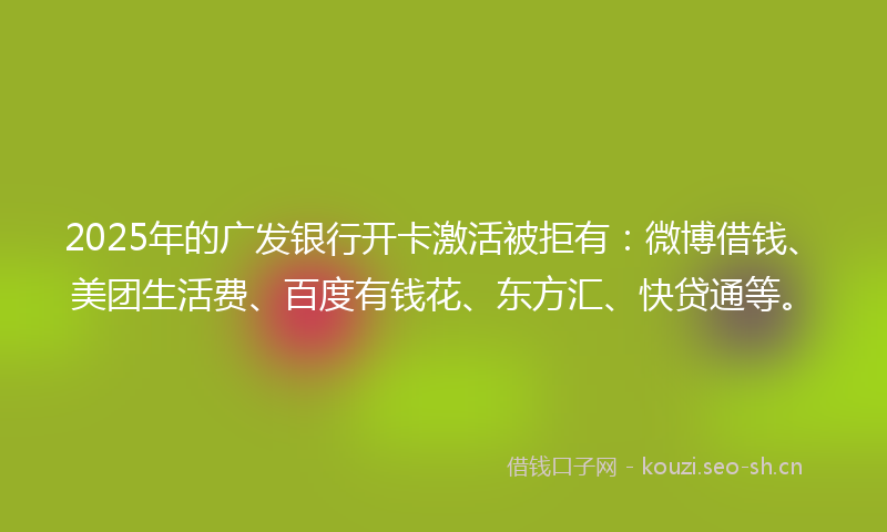 2025年的广发银行开卡激活被拒有：微博借钱、美团生活费、百度有钱花、东方汇、快贷通等。