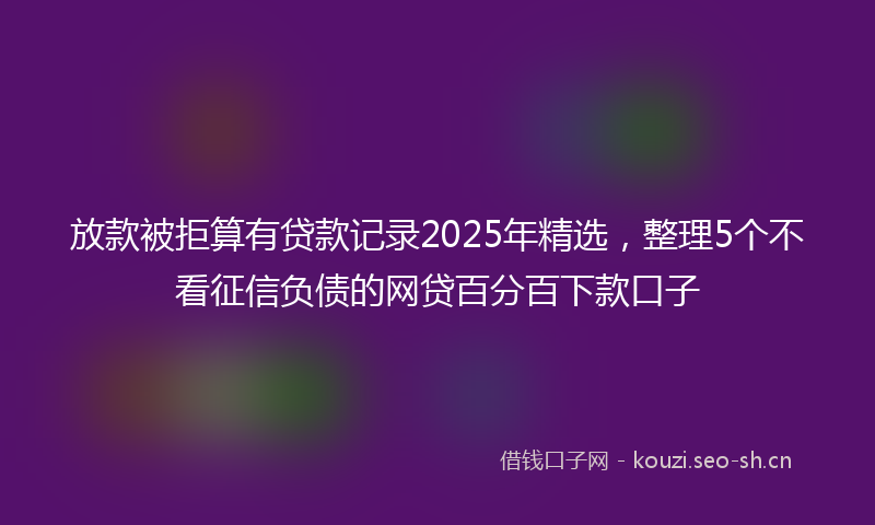 放款被拒算有贷款记录2025年精选，整理5个不看征信负债的网贷百分百下款口子