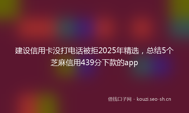 建设信用卡没打电话被拒2025年精选，总结5个芝麻信用439分下款的app