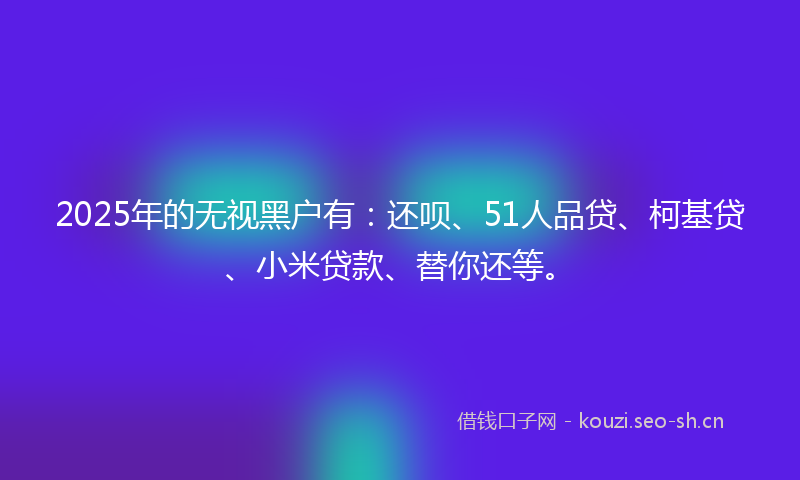 2025年的无视黑户有：还呗、51人品贷、柯基贷、小米贷款、替你还等。
