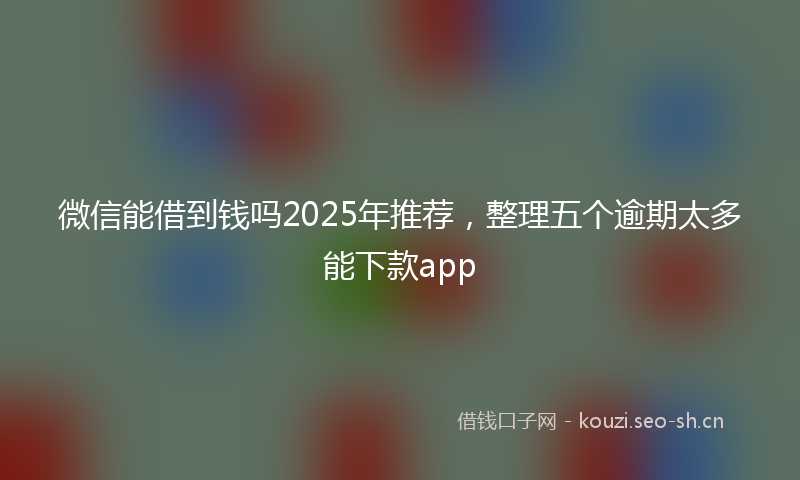微信能借到钱吗2025年推荐，整理五个逾期太多能下款app