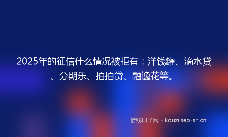 2025年的征信什么情况被拒有：洋钱罐、滴水贷、分期乐、拍拍贷、融逸花等。