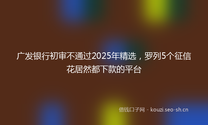 广发银行初审不通过2025年精选，罗列5个征信花居然都下款的平台