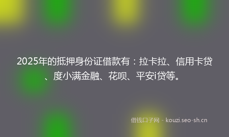 2025年的抵押身份证借款有：拉卡拉、信用卡贷、度小满金融、花呗、平安i贷等。