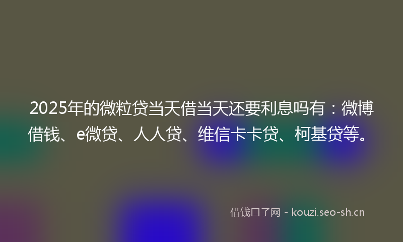 2025年的微粒贷当天借当天还要利息吗有：微博借钱、e微贷、人人贷、维信卡卡贷、柯基贷等。