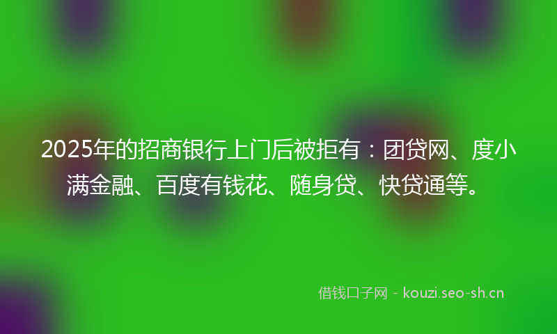 2025年的招商银行上门后被拒有：团贷网、度小满金融、百度有钱花、随身贷、快贷通等。