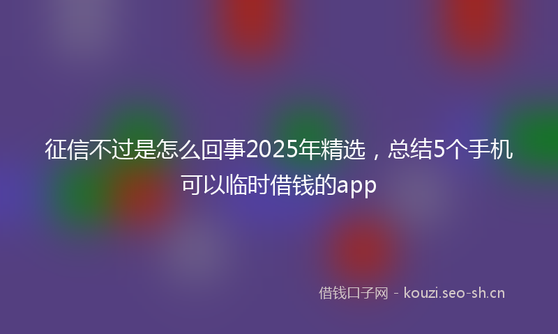 征信不过是怎么回事2025年精选，总结5个手机可以临时借钱的app